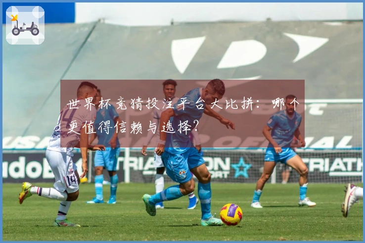 世界杯竞猜投注平台大比拼：哪个更值得信赖与选择？