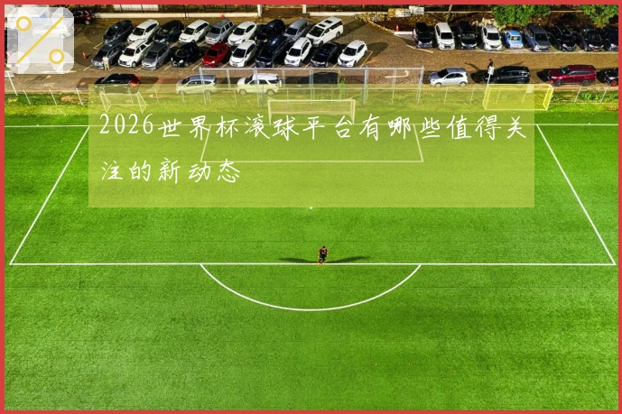 2026世界杯滚球平台有哪些值得关注的新动态
