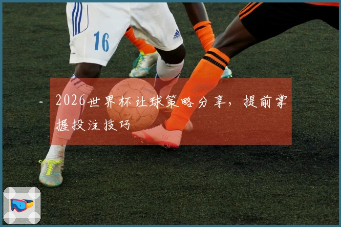 2026世界杯让球策略分享，提前掌握投注技巧