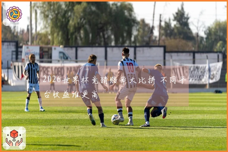 2026世界杯竞猜赔率大比拼 不同平台收益谁更高